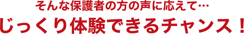 そんな保護者の方の声に応えて…じっくり体験できるチャンス！