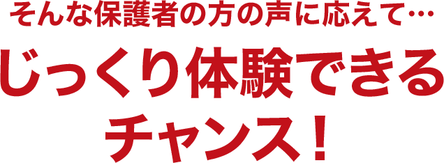 そんな保護者の方の声に応えて…じっくり体験できるチャンス！
